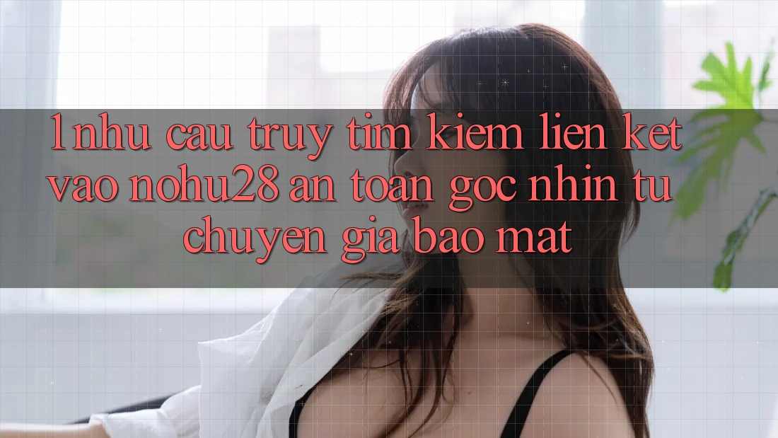 1. Nhu Cầu Truy tìm Kiếm Liên kết Vào Nohu28 An Toàn - Góc Nhìn Từ Chuyên Gia Bảo Mật 1. Nhu Cầu Truy tìm Kiếm Liên kết Vào Nohu28 An Toàn - Góc Nhìn Từ Chuyên Gia Bảo Mật