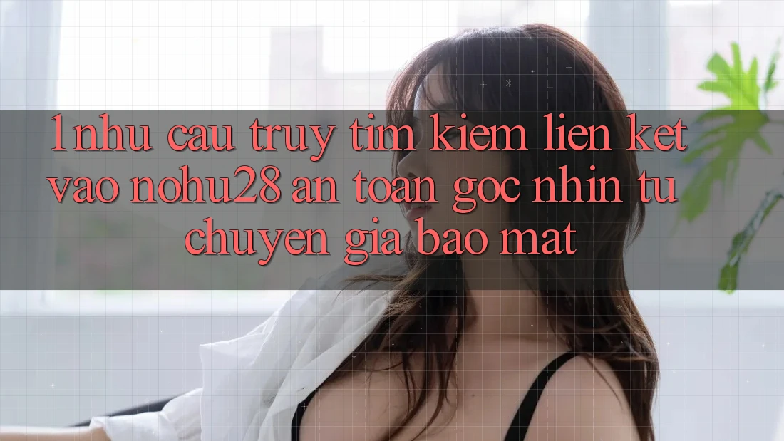 1. Nhu Cầu Truy tìm kiếm Liên kết Vào Nohu28 An Toàn - Góc Nhìn Từ Chuyên Gia Bảo Mật