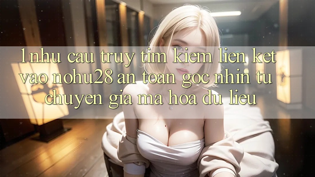 1. Nhu Cầu Truy tìm Kiếm Liên kết Vào Nohu28 An Toàn - Góc Nhìn Từ Chuyên Gia Mã hóa dữ liệu 1. Nhu Cầu Truy tìm Kiếm Liên kết Vào Nohu28 An Toàn - Góc Nhìn Từ Chuyên Gia Mã hóa dữ liệu