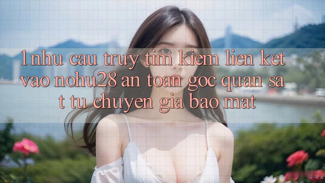 1. Nhu Cầu Truy tìm kiếm Liên kết Vào Nohu28 An Toàn - Góc Quan sát Từ Chuyên Gia Bảo Mật