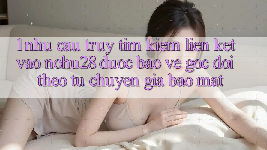 1. Nhu Cầu Truy tìm Kiếm Liên kết Vào Nohu28 Được bảo vệ - Góc Dõi theo Từ Chuyên Gia Bảo Mật 1. Nhu Cầu Truy tìm Kiếm Liên kết Vào Nohu28 Được bảo vệ - Góc Dõi theo Từ Chuyên Gia Bảo Mật