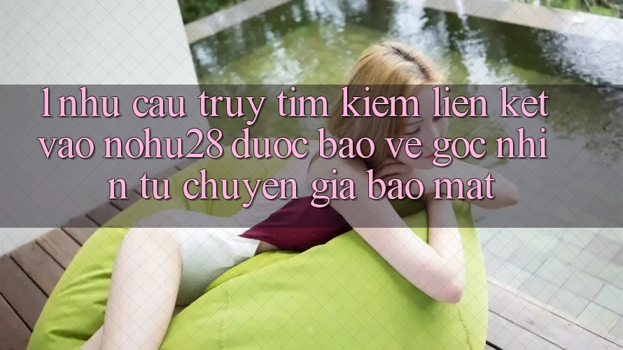 1. Nhu Cầu Truy tìm kiếm Liên kết Vào Nohu28 Được bảo vệ - Góc Nhìn Từ Chuyên Gia Bảo Mật