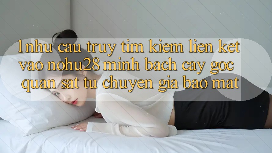 1. Nhu Cầu Truy tìm Kiếm Liên kết Vào Nohu28 Minh bạch cậy - Góc Quan sát Từ Chuyên Gia Bảo Mật