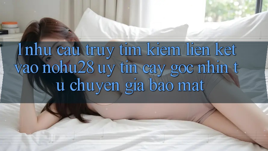 1. Nhu Cầu Truy tìm kiếm Liên kết Vào Nohu28 Uy tín cậy - Góc Nhìn Từ Chuyên Gia Bảo Mật