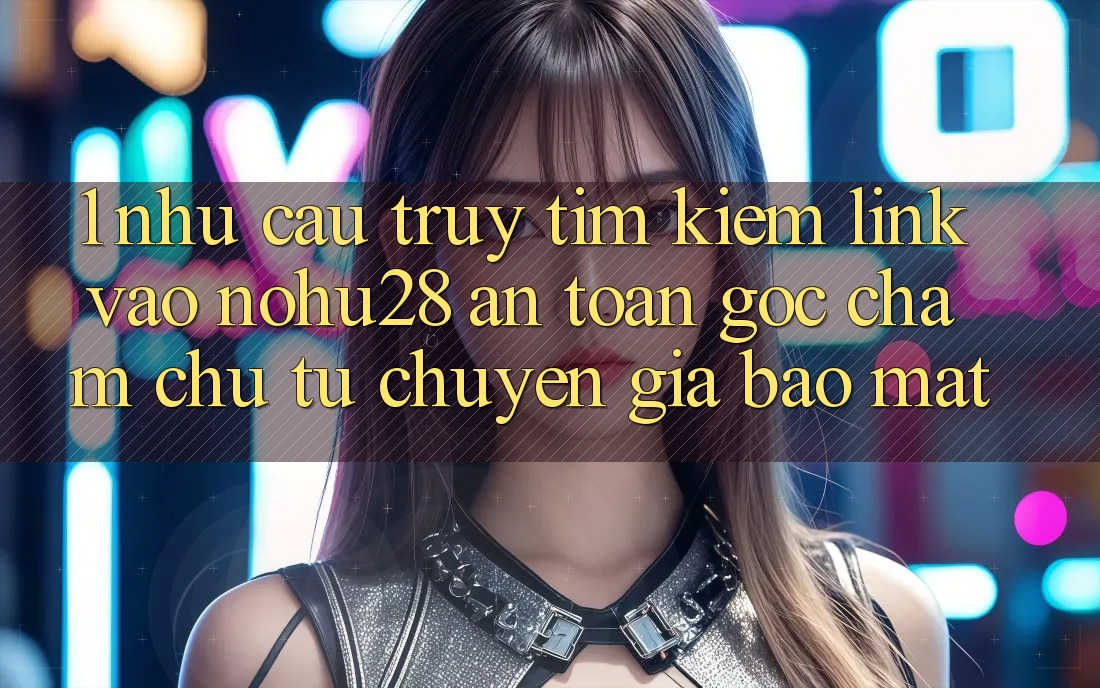 1. Nhu Cầu Truy tìm Kiếm Link Vào Nohu28 An Toàn - Góc Chăm chú Từ Chuyên Gia Bảo Mật 1. Nhu Cầu Truy tìm Kiếm Link Vào Nohu28 An Toàn - Góc Chăm chú Từ Chuyên Gia Bảo Mật