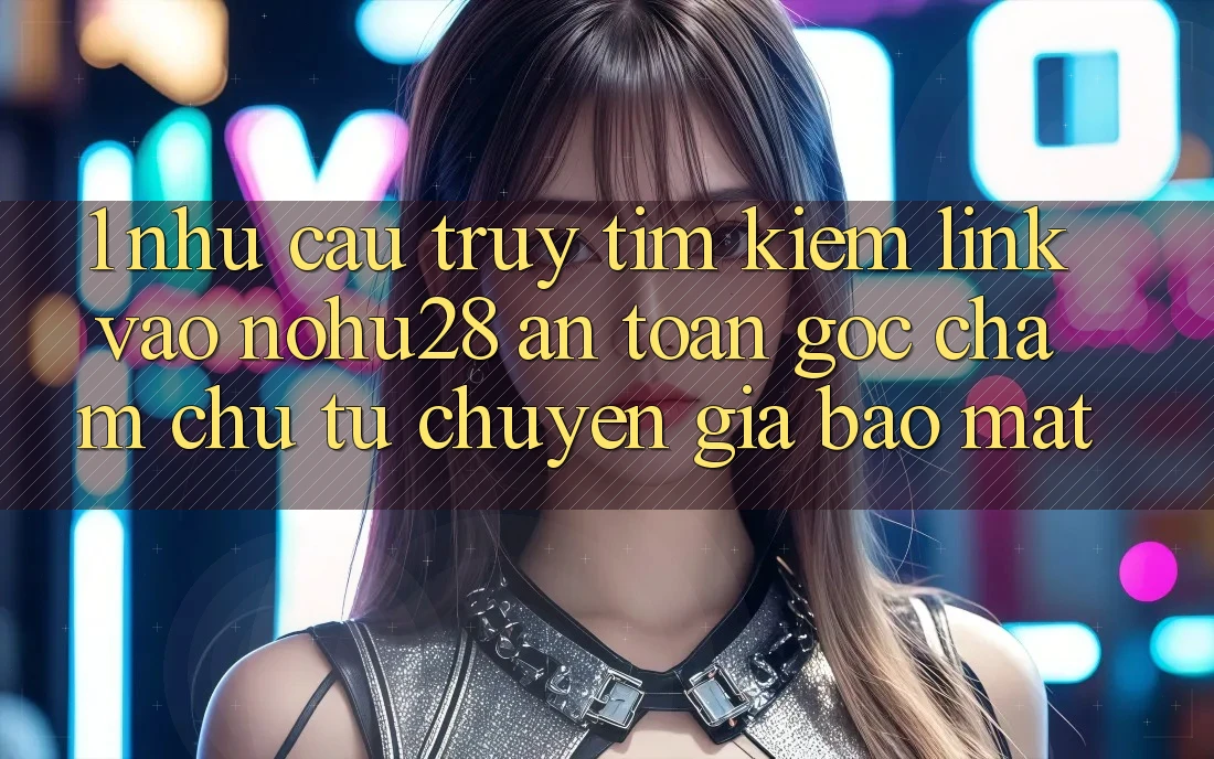 1. Nhu Cầu Truy tìm Kiếm Link Vào Nohu28 An Toàn - Góc Chăm chú Từ Chuyên Gia Bảo Mật