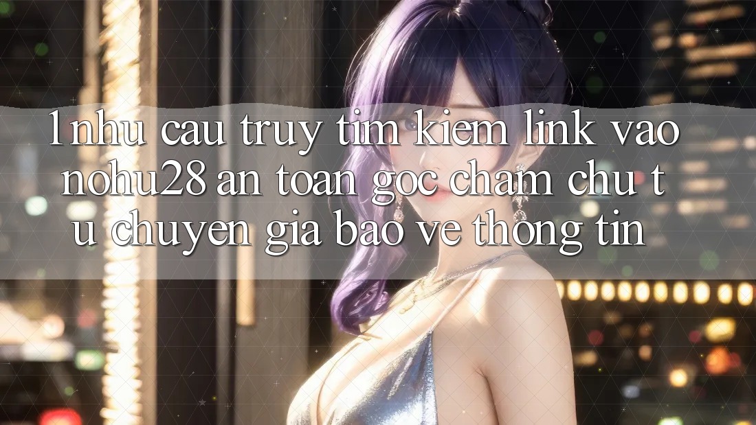 1. Nhu Cầu Truy tìm Kiếm Link Vào Nohu28 An Toàn - Góc Chăm chú Từ Chuyên Gia Bảo vệ thông tin