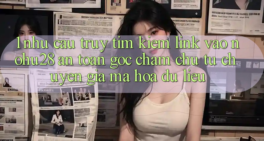 1. Nhu Cầu Truy tìm kiếm Link Vào Nohu28 An Toàn - Góc Chăm chú Từ Chuyên Gia Mã hóa dữ liệu 1. Nhu Cầu Truy tìm kiếm Link Vào Nohu28 An Toàn - Góc Chăm chú Từ Chuyên Gia Mã hóa dữ liệu
