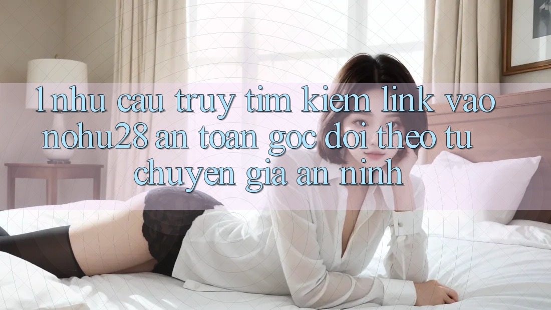 1. Nhu Cầu Truy tìm Kiếm Link Vào Nohu28 An toàn - Góc Dõi theo Từ Chuyên Gia An ninh