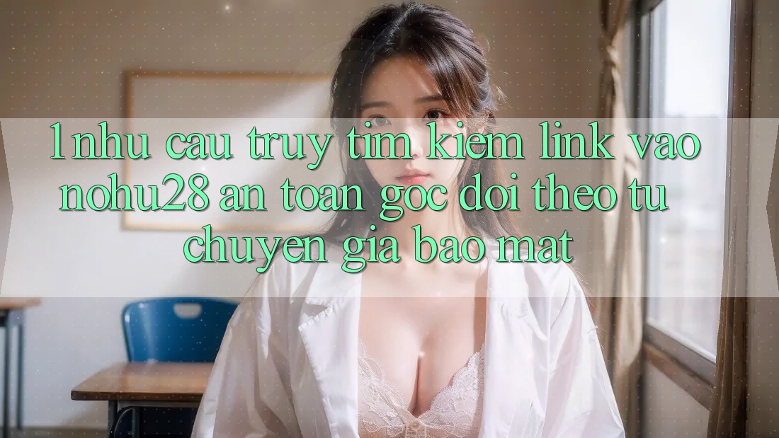 1. Nhu Cầu Truy tìm Kiếm Link Vào Nohu28 An Toàn - Góc Dõi theo Từ Chuyên Gia Bảo Mật 1. Nhu Cầu Truy tìm Kiếm Link Vào Nohu28 An Toàn - Góc Dõi theo Từ Chuyên Gia Bảo Mật