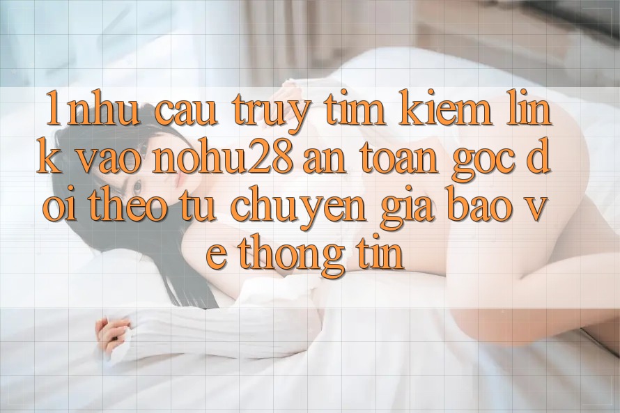 1. Nhu Cầu Truy tìm Kiếm Link Vào Nohu28 An Toàn - Góc Dõi theo Từ Chuyên Gia Bảo vệ thông tin