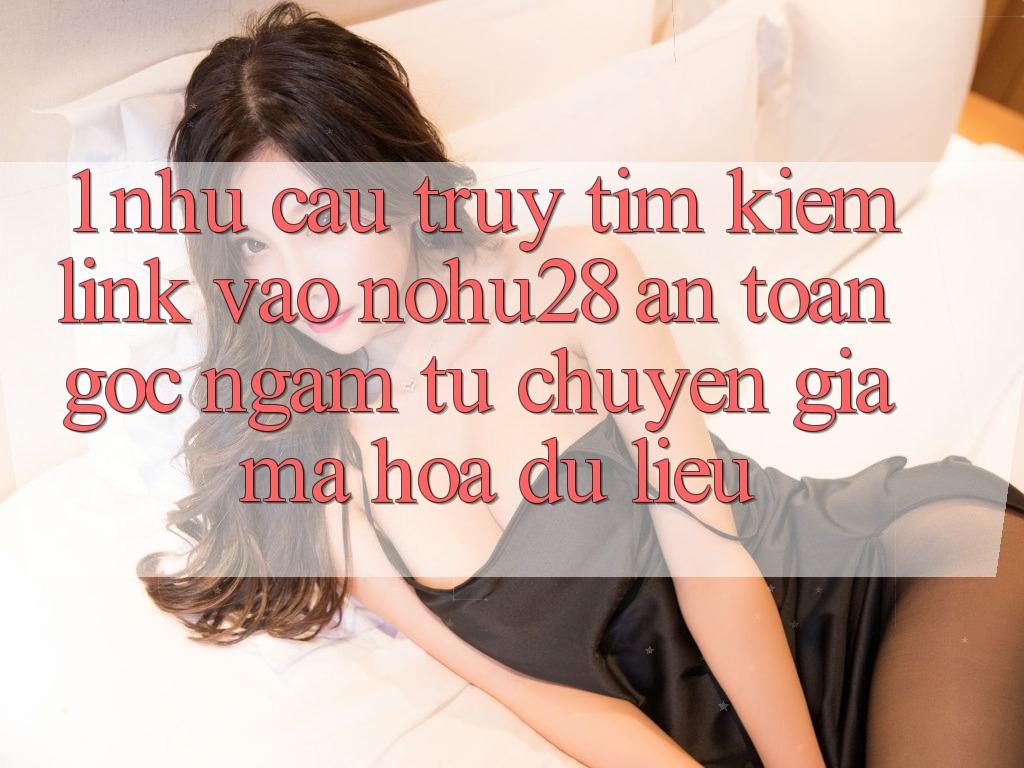 1. Nhu Cầu Truy tìm kiếm Link Vào Nohu28 An Toàn - Góc Ngắm Từ Chuyên Gia Mã hóa dữ liệu 1. Nhu Cầu Truy tìm kiếm Link Vào Nohu28 An Toàn - Góc Ngắm Từ Chuyên Gia Mã hóa dữ liệu