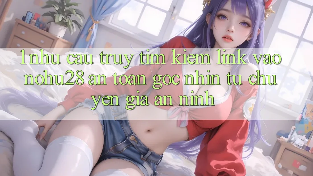 1. Nhu Cầu Truy tìm Kiếm Link Vào Nohu28 An Toàn - Góc Nhìn Từ Chuyên Gia An ninh 1. Nhu Cầu Truy tìm Kiếm Link Vào Nohu28 An Toàn - Góc Nhìn Từ Chuyên Gia An ninh