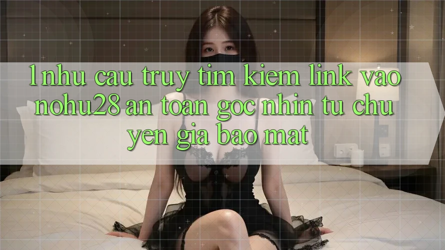 1. Nhu Cầu Truy tìm Kiếm Link Vào Nohu28 An Toàn - Góc Nhìn Từ Chuyên Gia Bảo Mật