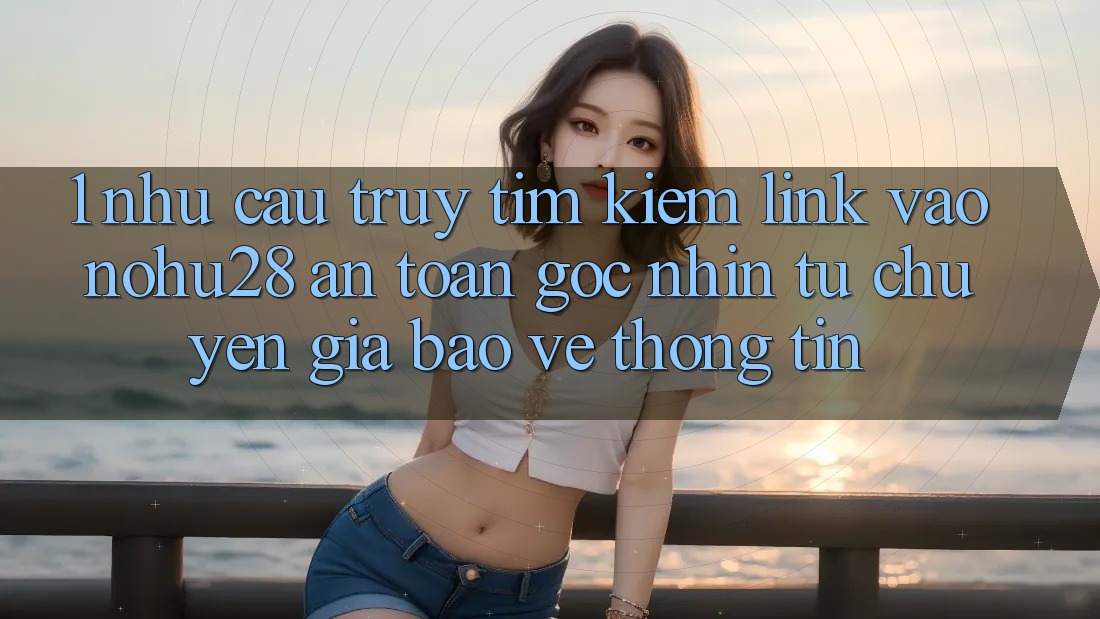 1. Nhu Cầu Truy tìm Kiếm Link Vào Nohu28 An Toàn - Góc Nhìn Từ Chuyên Gia Bảo vệ thông tin