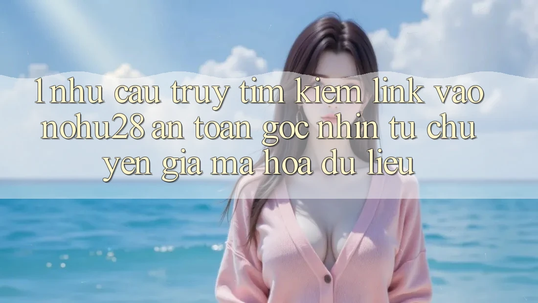 1. Nhu Cầu Truy tìm Kiếm Link Vào Nohu28 An Toàn - Góc Nhìn Từ Chuyên Gia Mã hóa dữ liệu 1. Nhu Cầu Truy tìm Kiếm Link Vào Nohu28 An Toàn - Góc Nhìn Từ Chuyên Gia Mã hóa dữ liệu