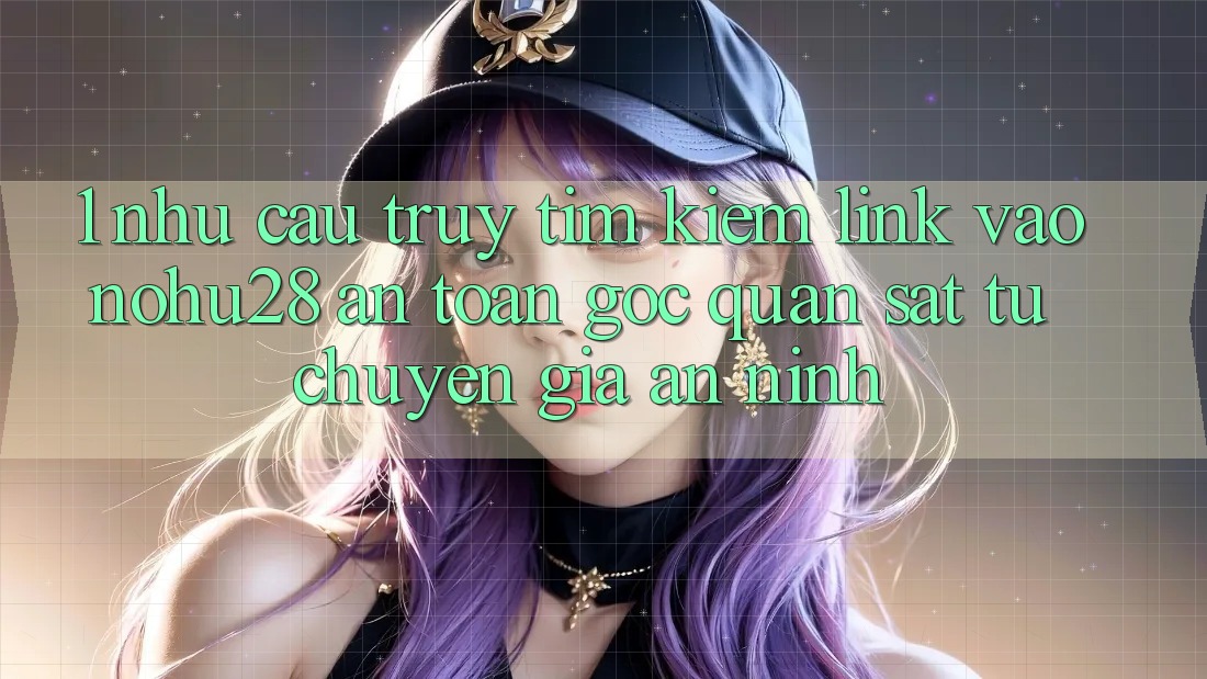 1. Nhu Cầu Truy tìm kiếm Link Vào Nohu28 An Toàn - Góc Quan sát Từ Chuyên Gia An ninh