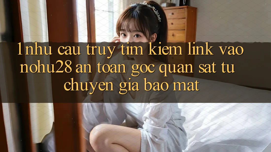 1. Nhu Cầu Truy tìm Kiếm Link Vào Nohu28 An Toàn - Góc Quan sát Từ Chuyên Gia Bảo Mật