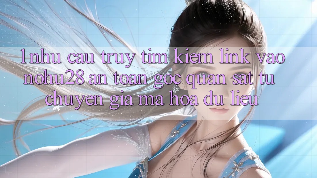 1. Nhu Cầu Truy tìm kiếm Link Vào Nohu28 An Toàn - Góc Quan sát Từ Chuyên Gia Mã hóa dữ liệu
