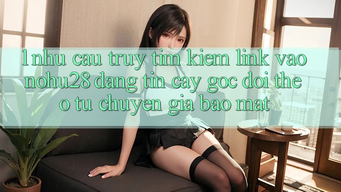 1. Nhu Cầu Truy tìm Kiếm Link Vào Nohu28 Đáng tin cậy - Góc Dõi theo Từ Chuyên Gia Bảo Mật