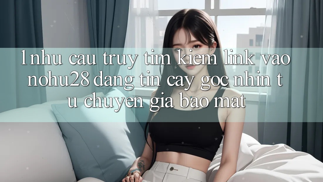 1. Nhu Cầu Truy tìm Kiếm Link Vào Nohu28 Đáng tin cậy - Góc Nhìn Từ Chuyên Gia Bảo Mật