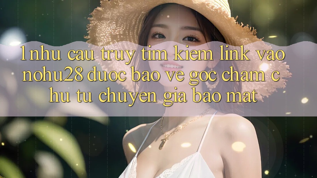 1. Nhu Cầu Truy tìm kiếm Link Vào Nohu28 Được bảo vệ - Góc Chăm chú Từ Chuyên Gia Bảo Mật