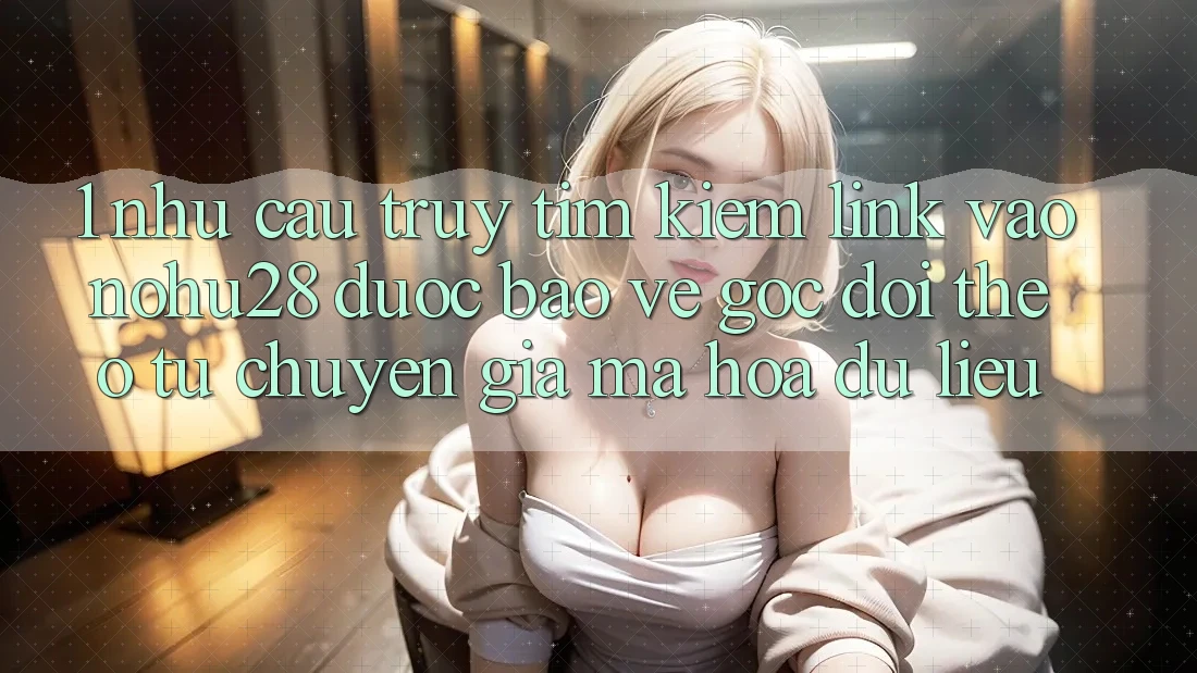 1. Nhu Cầu Truy tìm Kiếm Link Vào Nohu28 Được bảo vệ - Góc Dõi theo Từ Chuyên Gia Mã hóa dữ liệu 1. Nhu Cầu Truy tìm Kiếm Link Vào Nohu28 Được bảo vệ - Góc Dõi theo Từ Chuyên Gia Mã hóa dữ liệu