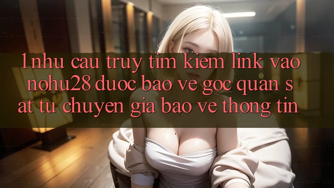 1. Nhu Cầu Truy tìm Kiếm Link Vào Nohu28 Được bảo vệ - Góc Quan sát Từ Chuyên Gia Bảo vệ thông tin