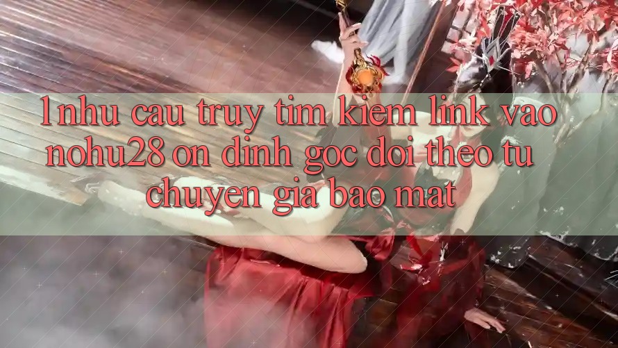 1. Nhu Cầu Truy tìm Kiếm Link Vào Nohu28 Ổn định - Góc Dõi theo Từ Chuyên Gia Bảo Mật 1. Nhu Cầu Truy tìm Kiếm Link Vào Nohu28 Ổn định - Góc Dõi theo Từ Chuyên Gia Bảo Mật
