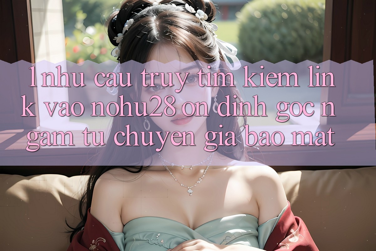 1. Nhu Cầu Truy tìm Kiếm Link Vào Nohu28 Ổn định - Góc Ngắm Từ Chuyên Gia Bảo Mật 1. Nhu Cầu Truy tìm Kiếm Link Vào Nohu28 Ổn định - Góc Ngắm Từ Chuyên Gia Bảo Mật