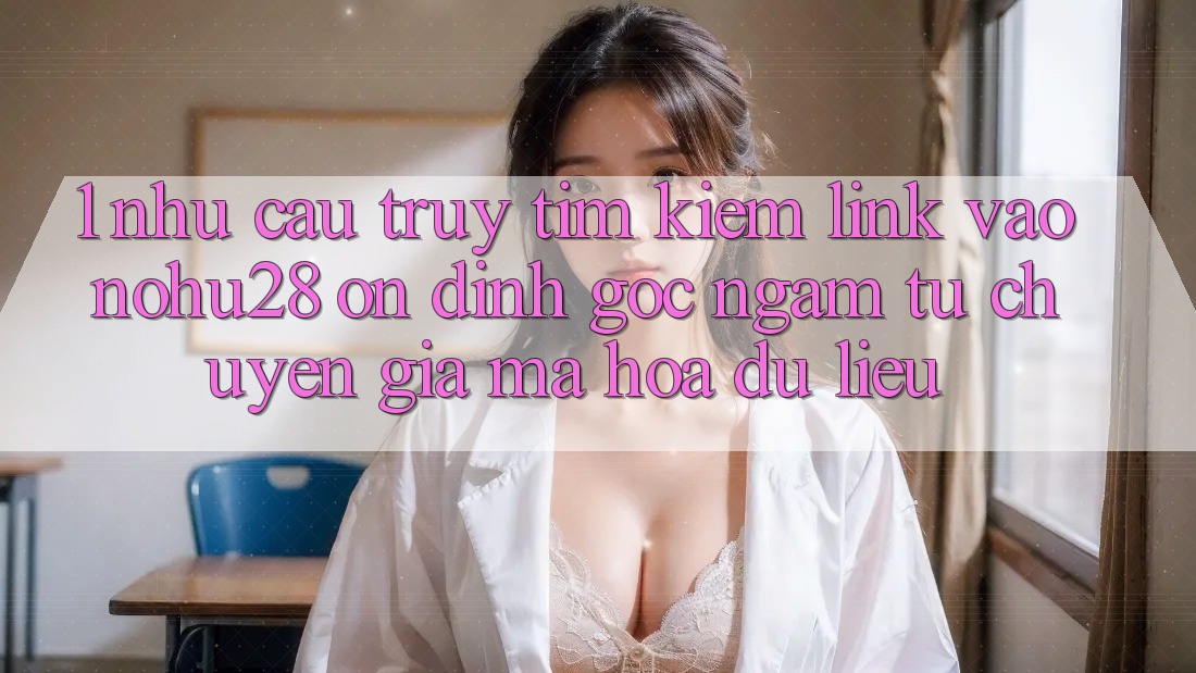 1. Nhu Cầu Truy tìm Kiếm Link Vào Nohu28 Ổn định - Góc Ngắm Từ Chuyên Gia Mã hóa dữ liệu 1. Nhu Cầu Truy tìm Kiếm Link Vào Nohu28 Ổn định - Góc Ngắm Từ Chuyên Gia Mã hóa dữ liệu