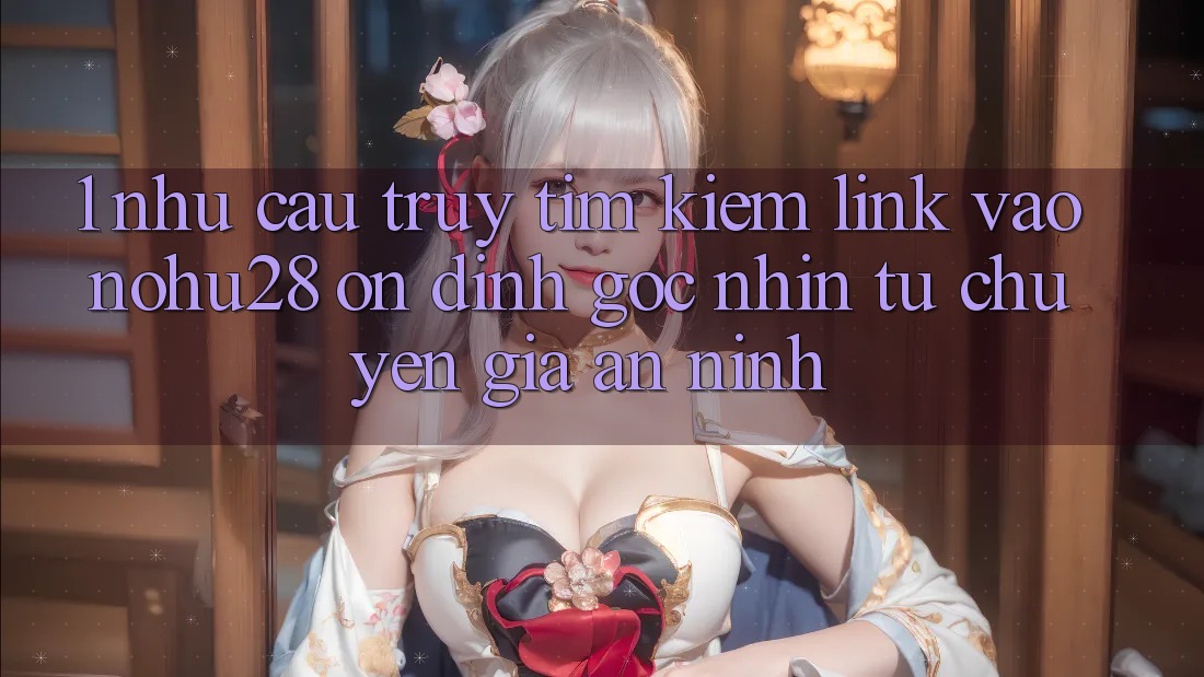 1. Nhu Cầu Truy tìm Kiếm Link Vào Nohu28 Ổn định - Góc Nhìn Từ Chuyên Gia An ninh 1. Nhu Cầu Truy tìm Kiếm Link Vào Nohu28 Ổn định - Góc Nhìn Từ Chuyên Gia An ninh