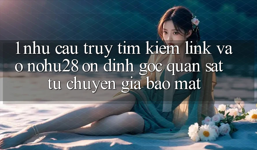 1. Nhu Cầu Truy tìm Kiếm Link Vào Nohu28 Ổn định - Góc Quan sát Từ Chuyên Gia Bảo Mật 1. Nhu Cầu Truy tìm Kiếm Link Vào Nohu28 Ổn định - Góc Quan sát Từ Chuyên Gia Bảo Mật