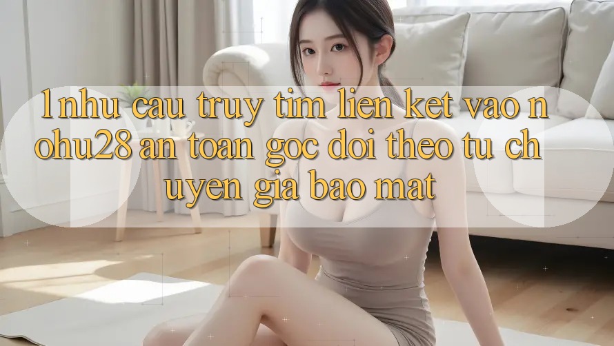 1. Nhu Cầu Truy tìm Liên kết Vào Nohu28 An Toàn - Góc Dõi theo Từ Chuyên Gia Bảo Mật