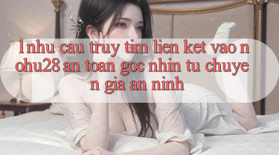 1. Nhu Cầu Truy tìm Liên kết Vào Nohu28 An Toàn - Góc Nhìn Từ Chuyên Gia An ninh 1. Nhu Cầu Truy tìm Liên kết Vào Nohu28 An Toàn - Góc Nhìn Từ Chuyên Gia An ninh