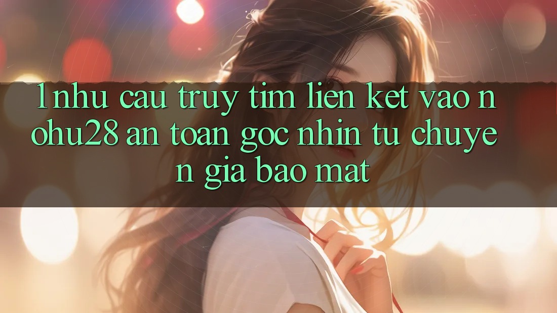 1. Nhu Cầu Truy tìm Liên kết Vào Nohu28 An Toàn - Góc Nhìn Từ Chuyên Gia Bảo Mật
