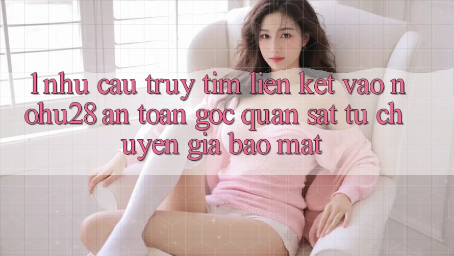1. Nhu Cầu Truy tìm Liên kết Vào Nohu28 An Toàn - Góc Quan sát Từ Chuyên Gia Bảo mật 1. Nhu Cầu Truy tìm Liên kết Vào Nohu28 An Toàn - Góc Quan sát Từ Chuyên Gia Bảo mật