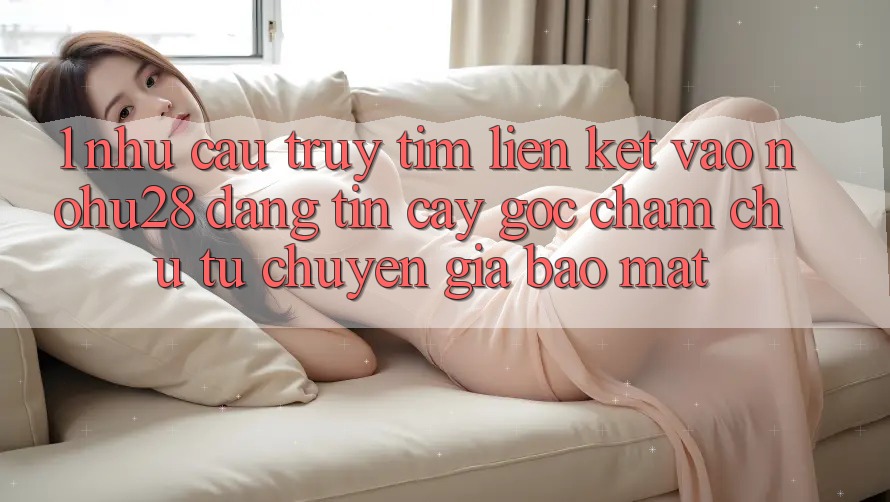1. Nhu Cầu Truy tìm Liên kết Vào Nohu28 Đáng tin cậy - Góc Chăm chú Từ Chuyên Gia Bảo Mật
