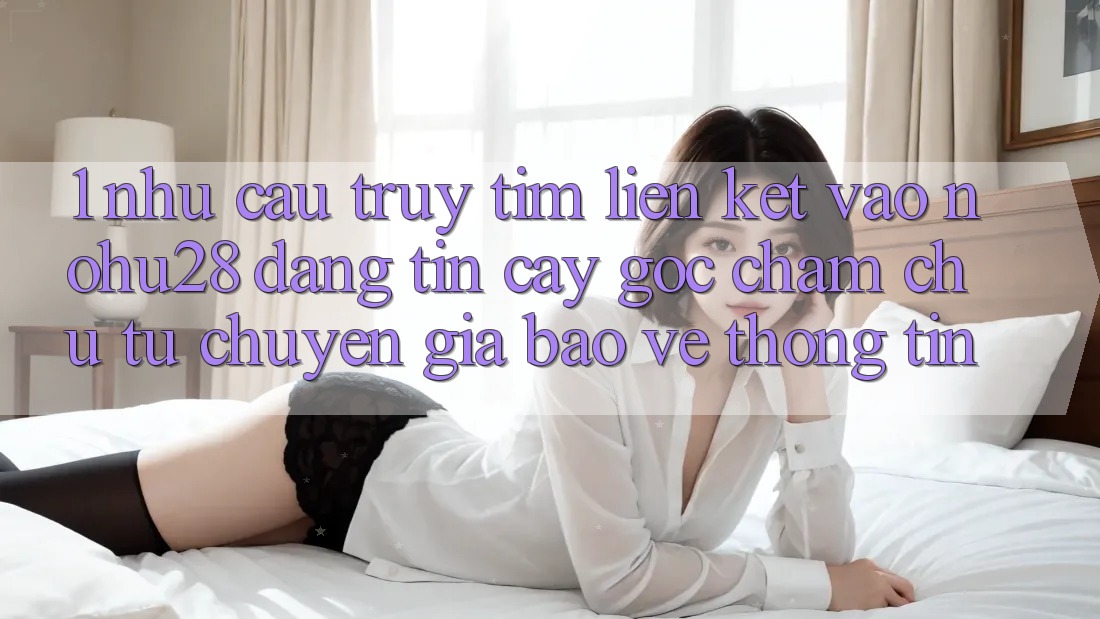 1. Nhu Cầu Truy tìm Liên kết Vào Nohu28 Đáng tin cậy - Góc Chăm chú Từ Chuyên Gia Bảo vệ thông tin