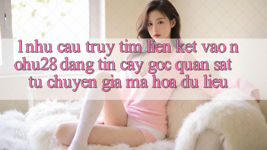 1. Nhu Cầu Truy tìm Liên kết Vào Nohu28 Đáng tin cậy - Góc Quan sát Từ Chuyên Gia Mã hóa dữ liệu