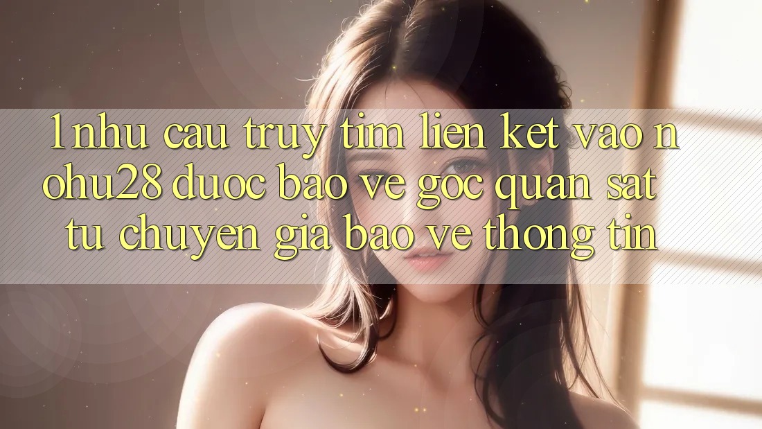 1. Nhu Cầu Truy tìm Liên kết Vào Nohu28 Được bảo vệ - Góc Quan sát Từ Chuyên Gia Bảo vệ thông tin