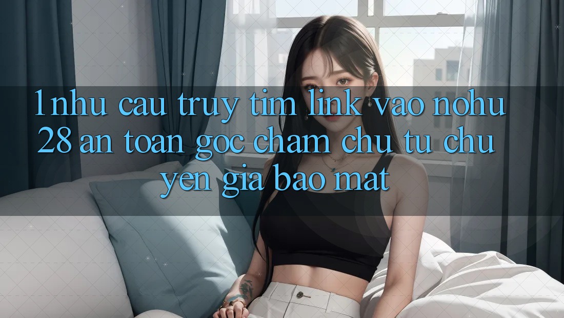 1. Nhu Cầu Truy tìm Link Vào Nohu28 An Toàn - Góc Chăm chú Từ Chuyên Gia Bảo Mật