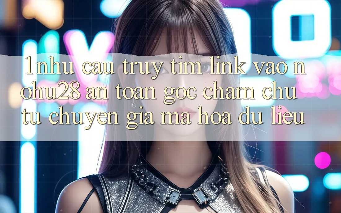 1. Nhu Cầu Truy tìm Link Vào Nohu28 An Toàn - Góc Chăm chú Từ Chuyên Gia Mã hóa dữ liệu 1. Nhu Cầu Truy tìm Link Vào Nohu28 An Toàn - Góc Chăm chú Từ Chuyên Gia Mã hóa dữ liệu
