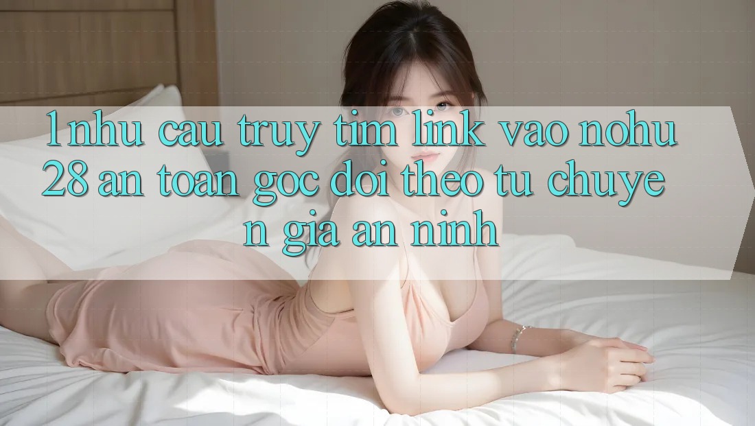1. Nhu Cầu Truy tìm Link Vào Nohu28 An Toàn - Góc Dõi theo Từ Chuyên Gia An ninh 1. Nhu Cầu Truy tìm Link Vào Nohu28 An Toàn - Góc Dõi theo Từ Chuyên Gia An ninh