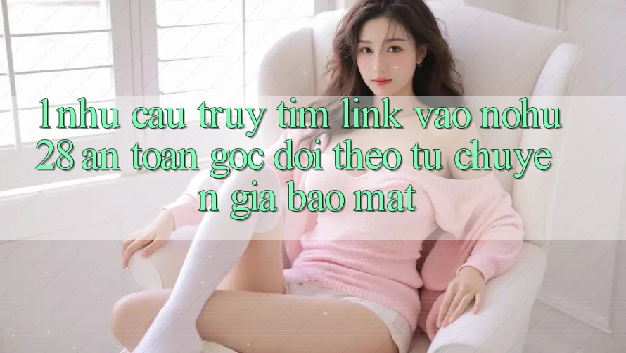 1. Nhu Cầu Truy tìm Link Vào Nohu28 An Toàn - Góc Dõi theo Từ Chuyên Gia Bảo Mật
