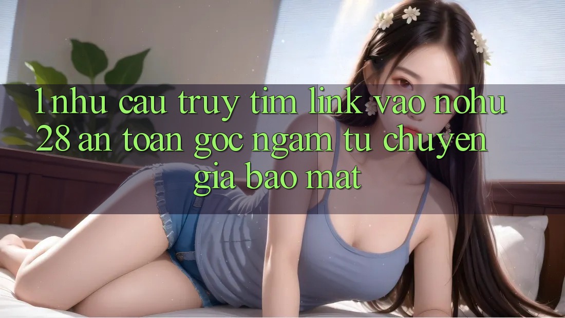 1. Nhu Cầu Truy tìm Link Vào Nohu28 An Toàn - Góc Ngắm Từ Chuyên Gia Bảo Mật 1. Nhu Cầu Truy tìm Link Vào Nohu28 An Toàn - Góc Ngắm Từ Chuyên Gia Bảo Mật