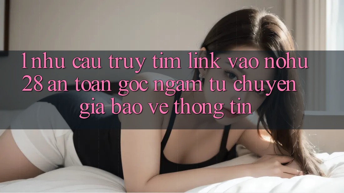 1. Nhu Cầu Truy tìm Link Vào Nohu28 An Toàn - Góc Ngắm Từ Chuyên Gia Bảo vệ thông tin
