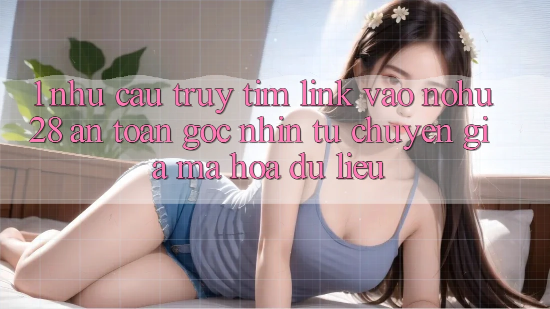 1. Nhu Cầu Truy tìm Link Vào Nohu28 An Toàn - Góc Nhìn Từ Chuyên Gia Mã hóa dữ liệu 1. Nhu Cầu Truy tìm Link Vào Nohu28 An Toàn - Góc Nhìn Từ Chuyên Gia Mã hóa dữ liệu