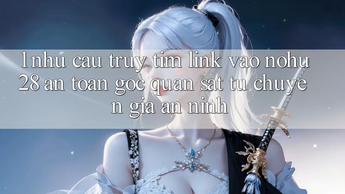 1. Nhu Cầu Truy tìm Link Vào Nohu28 An Toàn - Góc Quan sát Từ Chuyên Gia An ninh 1. Nhu Cầu Truy tìm Link Vào Nohu28 An Toàn - Góc Quan sát Từ Chuyên Gia An ninh