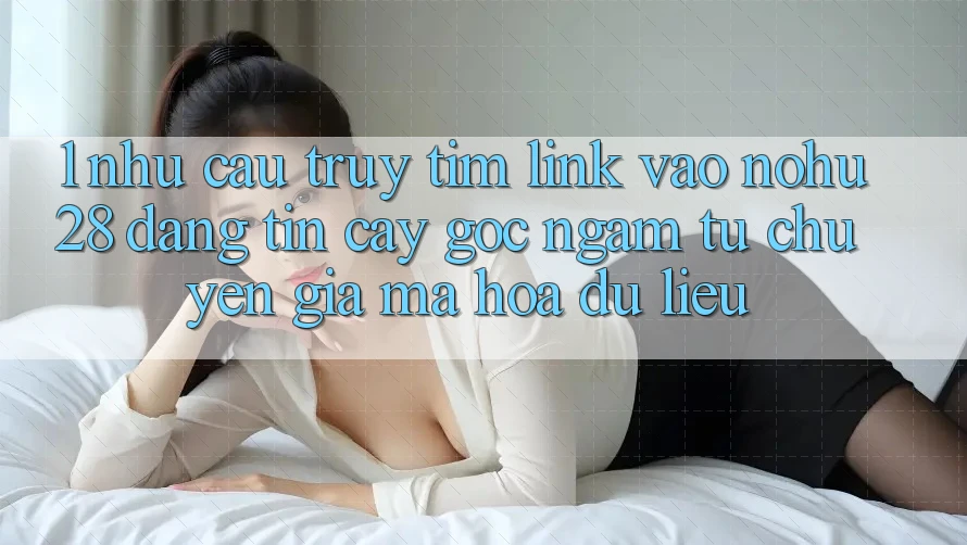1. Nhu Cầu Truy tìm Link Vào Nohu28 Đáng tin cậy - Góc Ngắm Từ Chuyên Gia Mã hóa dữ liệu 1. Nhu Cầu Truy tìm Link Vào Nohu28 Đáng tin cậy - Góc Ngắm Từ Chuyên Gia Mã hóa dữ liệu